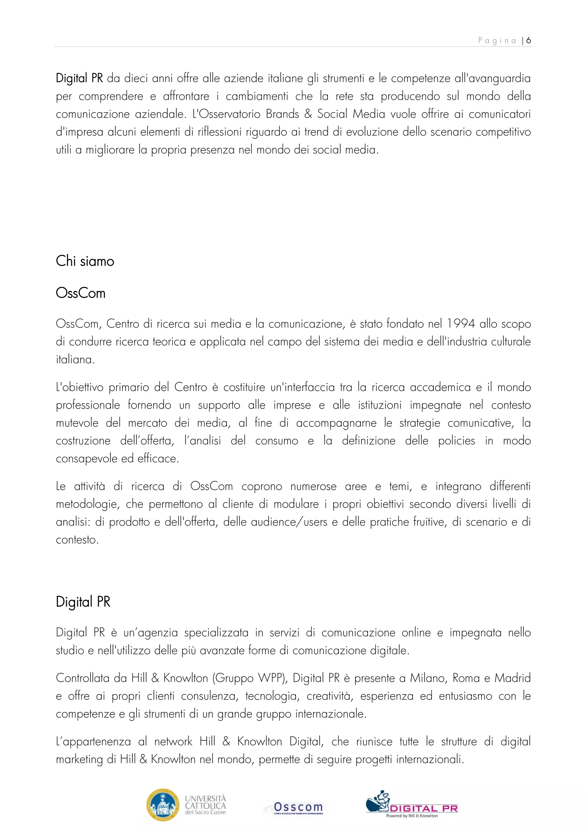 Pagina |6



Digital PR da dieci anni offre alle aziende italiane gli strumenti e le competenze all'avanguardia
per comprendere e affrontare i cambiamenti che la rete sta producendo sul mondo della
comunicazione aziendale. L'Osservatorio Brands & Social Media vuole offrire ai comunicatori
d'impresa alcuni elementi di riflessioni riguardo ai trend di evoluzione dello scenario competitivo
utili a migliorare la propria presenza nel mondo dei social media.




Chi siamo

OssCom

OssCom, Centro di ricerca sui media e la comunicazione, è stato fondato nel 1994 allo scopo
di condurre ricerca teorica e applicata nel campo del sistema dei media e dell'industria culturale
italiana.

L'obiettivo primario del Centro è costituire un'interfaccia tra la ricerca accademica e il mondo
professionale fornendo un supporto alle imprese e alle istituzioni impegnate nel contesto
mutevole del mercato dei media, al fine di accompagnarne le strategie comunicative, la
costruzione dell’offerta, l’analisi del consumo e la definizione delle policies in modo
consapevole ed efficace.

Le attività di ricerca di OssCom coprono numerose aree e temi, e integrano differenti
metodologie, che permettono al cliente di modulare i propri obiettivi secondo diversi livelli di
analisi: di prodotto e dell'offerta, delle audience/users e delle pratiche fruitive, di scenario e di
contesto.




Digital PR

Digital PR è un’agenzia specializzata in servizi di comunicazione online e impegnata nello
studio e nell'utilizzo delle più avanzate forme di comunicazione digitale.

Controllata da Hill & Knowlton (Gruppo WPP), Digital PR è presente a Milano, Roma e Madrid
e offre ai propri clienti consulenza, tecnologia, creatività, esperienza ed entusiasmo con le
competenze e gli strumenti di un grande gruppo internazionale.

L’appartenenza al network Hill & Knowlton Digital, che riunisce tutte le strutture di digital
marketing di Hill & Knowlton nel mondo, permette di seguire progetti internazionali.
 