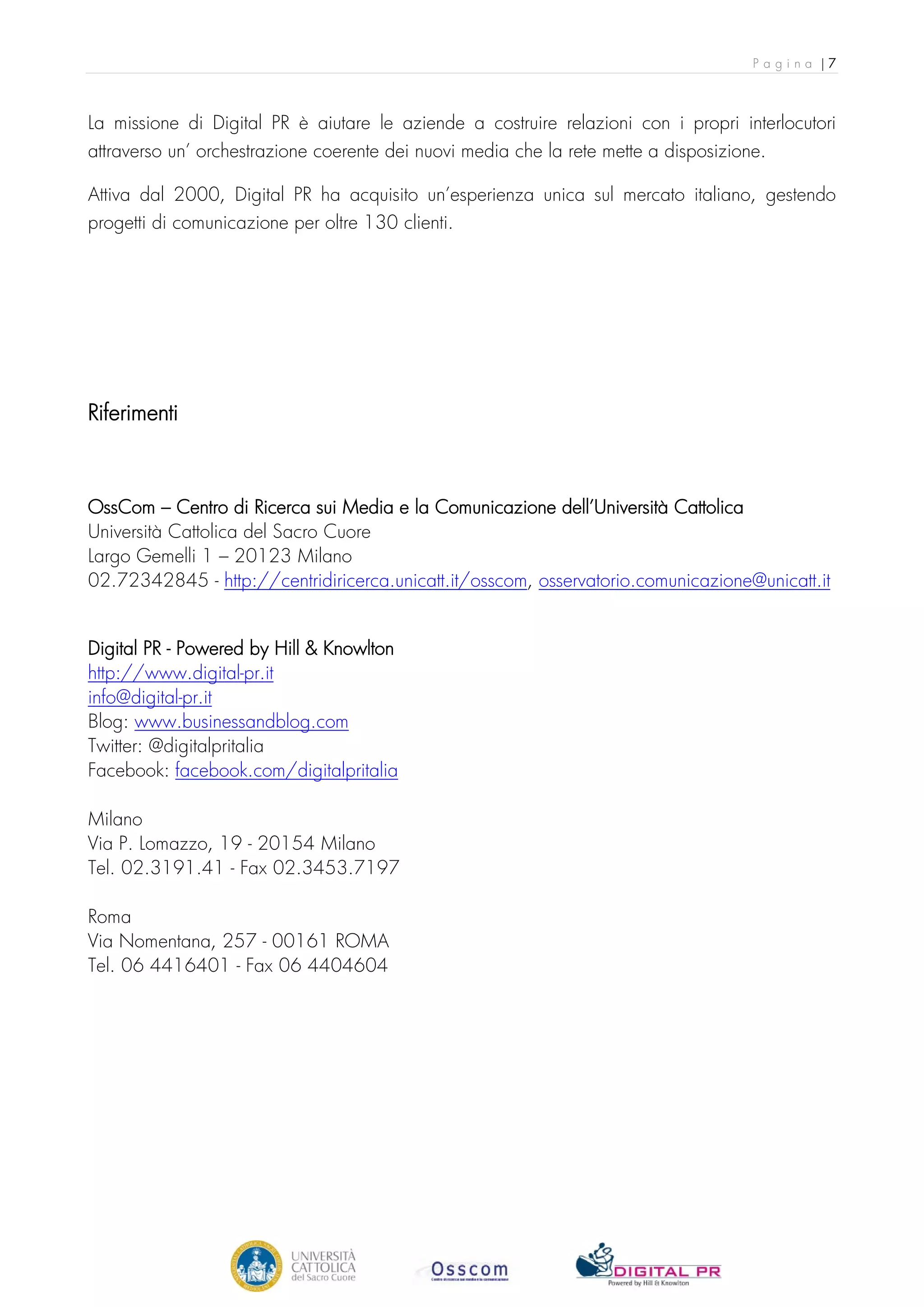 Pagina |7



La missione di Digital PR è aiutare le aziende a costruire relazioni con i propri interlocutori
attraverso un’ orchestrazione coerente dei nuovi media che la rete mette a disposizione.

Attiva dal 2000, Digital PR ha acquisito un’esperienza unica sul mercato italiano, gestendo
progetti di comunicazione per oltre 130 clienti.




Riferimenti



OssCom – Centro di Ricerca sui Media e la Comunicazione dell’Università Cattolica
Università Cattolica del Sacro Cuore
Largo Gemelli 1 – 20123 Milano
02.72342845 - http://centridiricerca.unicatt.it/osscom, osservatorio.comunicazione@unicatt.it


Digital PR - Powered by Hill & Knowlton
http://www.digital-pr.it
info@digital-pr.it
Blog: www.businessandblog.com
Twitter: @digitalpritalia
Facebook: facebook.com/digitalpritalia

Milano
Via P. Lomazzo, 19 - 20154 Milano
Tel. 02.3191.41 - Fax 02.3453.7197

Roma
Via Nomentana, 257 - 00161 ROMA
Tel. 06 4416401 - Fax 06 4404604
 