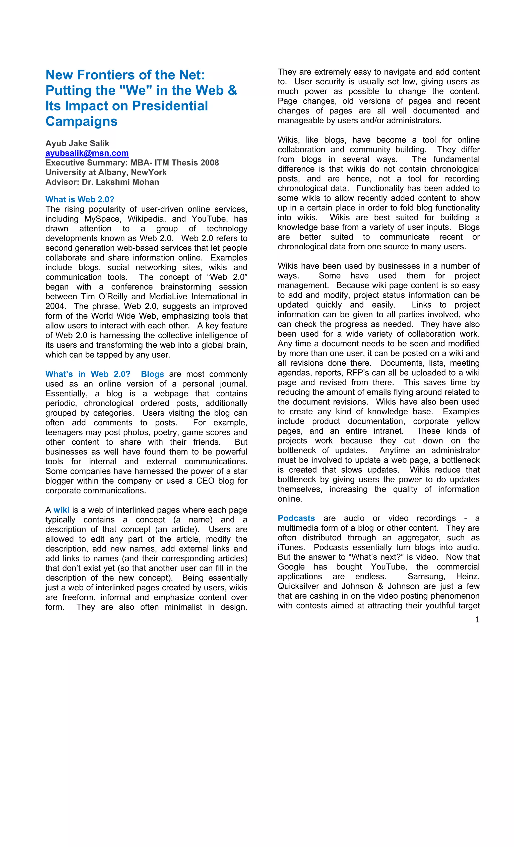 They are extremely easy to navigate and add content
New Frontiers of the Net:                                    to. User security is usually set low, giving users as
Putting the "We" in the Web &                                much power as possible to change the content.
                                                             Page changes, old versions of pages and recent
Its Impact on Presidential                                   changes of pages are all well documented and
Campaigns                                                    manageable by users and/or administrators.

Ayub Jake Salik                                              Wikis, like blogs, have become a tool for online
ayubsalik@msn.com                                            collaboration and community building. They differ
Executive Summary: MBA- ITM Thesis 2008                      from blogs in several ways.           The fundamental
University at Albany, NewYork                                difference is that wikis do not contain chronological
Advisor: Dr. Lakshmi Mohan                                   posts, and are hence, not a tool for recording
                                                             chronological data. Functionality has been added to
What is Web 2.0?                                             some wikis to allow recently added content to show
The rising popularity of user-driven online services,        up in a certain place in order to fold blog functionality
including MySpace, Wikipedia, and YouTube, has               into wikis. Wikis are best suited for building a
drawn attention to a group of technology                     knowledge base from a variety of user inputs. Blogs
developments known as Web 2.0. Web 2.0 refers to             are better suited to communicate recent or
second generation web-based services that let people         chronological data from one source to many users.
collaborate and share information online. Examples
include blogs, social networking sites, wikis and            Wikis have been used by businesses in a number of
communication tools. The concept of “Web 2.0”                ways.       Some have used them for project
began with a conference brainstorming session                management. Because wiki page content is so easy
between Tim O’Reilly and MediaLive International in          to add and modify, project status information can be
2004. The phrase, Web 2.0, suggests an improved              updated quickly and easily.         Links to project
form of the World Wide Web, emphasizing tools that           information can be given to all parties involved, who
allow users to interact with each other. A key feature       can check the progress as needed. They have also
of Web 2.0 is harnessing the collective intelligence of      been used for a wide variety of collaboration work.
its users and transforming the web into a global brain,      Any time a document needs to be seen and modified
which can be tapped by any user.                             by more than one user, it can be posted on a wiki and
                                                             all revisions done there. Documents, lists, meeting
What’s in Web 2.0? Blogs are most commonly                   agendas, reports, RFP’s can all be uploaded to a wiki
used as an online version of a personal journal.             page and revised from there. This saves time by
Essentially, a blog is a webpage that contains               reducing the amount of emails flying around related to
periodic, chronological ordered posts, additionally          the document revisions. Wikis have also been used
grouped by categories. Users visiting the blog can           to create any kind of knowledge base. Examples
often add comments to posts.         For example,            include product documentation, corporate yellow
teenagers may post photos, poetry, game scores and           pages, and an entire intranet.       These kinds of
other content to share with their friends.     But           projects work because they cut down on the
businesses as well have found them to be powerful            bottleneck of updates. Anytime an administrator
tools for internal and external communications.              must be involved to update a web page, a bottleneck
Some companies have harnessed the power of a star            is created that slows updates. Wikis reduce that
blogger within the company or used a CEO blog for            bottleneck by giving users the power to do updates
corporate communications.                                    themselves, increasing the quality of information
                                                             online.
A wiki is a web of interlinked pages where each page
typically contains a concept (a name) and a                  Podcasts are audio or video recordings - a
description of that concept (an article). Users are          multimedia form of a blog or other content. They are
allowed to edit any part of the article, modify the          often distributed through an aggregator, such as
description, add new names, add external links and           iTunes. Podcasts essentially turn blogs into audio.
add links to names (and their corresponding articles)        But the answer to “What’s next?” is video. Now that
that don’t exist yet (so that another user can fill in the   Google has bought YouTube, the commercial
description of the new concept). Being essentially           applications are endless.          Samsung, Heinz,
just a web of interlinked pages created by users, wikis      Quicksilver and Johnson & Johnson are just a few
are freeform, informal and emphasize content over            that are cashing in on the video posting phenomenon
form. They are also often minimalist in design.              with contests aimed at attracting their youthful target
                                                                                                                    1 

 
 