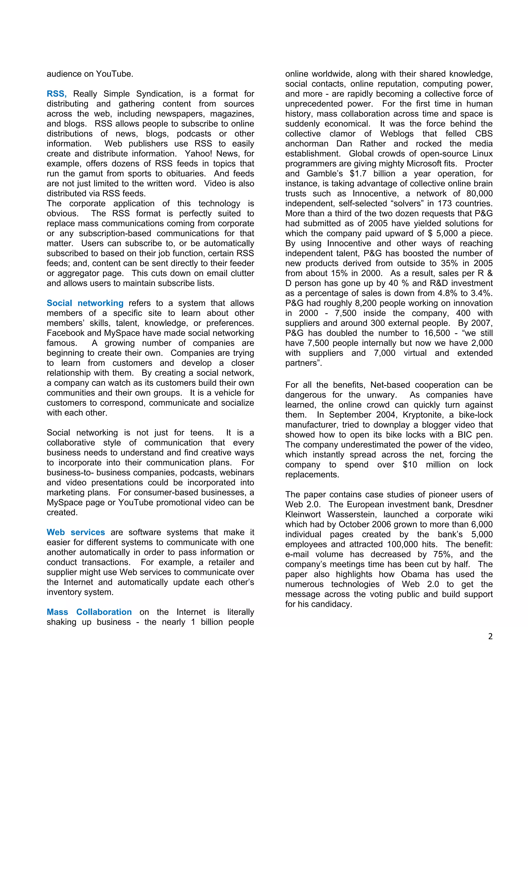 audience on YouTube.                                       online worldwide, along with their shared knowledge,
                                                           social contacts, online reputation, computing power,
RSS, Really Simple Syndication, is a format for            and more - are rapidly becoming a collective force of
distributing and gathering content from sources            unprecedented power. For the first time in human
across the web, including newspapers, magazines,           history, mass collaboration across time and space is
and blogs. RSS allows people to subscribe to online        suddenly economical. It was the force behind the
distributions of news, blogs, podcasts or other            collective clamor of Weblogs that felled CBS
information. Web publishers use RSS to easily              anchorman Dan Rather and rocked the media
create and distribute information. Yahoo! News, for        establishment. Global crowds of open-source Linux
example, offers dozens of RSS feeds in topics that         programmers are giving mighty Microsoft fits. Procter
run the gamut from sports to obituaries. And feeds         and Gamble’s $1.7 billion a year operation, for
are not just limited to the written word. Video is also    instance, is taking advantage of collective online brain
distributed via RSS feeds.                                 trusts such as Innocentive, a network of 80,000
The corporate application of this technology is            independent, self-selected “solvers” in 173 countries.
obvious. The RSS format is perfectly suited to             More than a third of the two dozen requests that P&G
replace mass communications coming from corporate          had submitted as of 2005 have yielded solutions for
or any subscription-based communications for that          which the company paid upward of $ 5,000 a piece.
matter. Users can subscribe to, or be automatically        By using Innocentive and other ways of reaching
subscribed to based on their job function, certain RSS     independent talent, P&G has boosted the number of
feeds; and, content can be sent directly to their feeder   new products derived from outside to 35% in 2005
or aggregator page. This cuts down on email clutter        from about 15% in 2000. As a result, sales per R &
and allows users to maintain subscribe lists.              D person has gone up by 40 % and R&D investment
                                                           as a percentage of sales is down from 4.8% to 3.4%.
Social networking refers to a system that allows           P&G had roughly 8,200 people working on innovation
members of a specific site to learn about other            in 2000 - 7,500 inside the company, 400 with
members’ skills, talent, knowledge, or preferences.        suppliers and around 300 external people. By 2007,
Facebook and MySpace have made social networking           P&G has doubled the number to 16,500 - “we still
famous.     A growing number of companies are              have 7,500 people internally but now we have 2,000
beginning to create their own. Companies are trying        with suppliers and 7,000 virtual and extended
to learn from customers and develop a closer               partners”.
relationship with them. By creating a social network,
a company can watch as its customers build their own       For all the benefits, Net-based cooperation can be
communities and their own groups. It is a vehicle for      dangerous for the unwary. As companies have
customers to correspond, communicate and socialize         learned, the online crowd can quickly turn against
with each other.                                           them. In September 2004, Kryptonite, a bike-lock
                                                           manufacturer, tried to downplay a blogger video that
Social networking is not just for teens. It is a           showed how to open its bike locks with a BIC pen.
collaborative style of communication that every            The company underestimated the power of the video,
business needs to understand and find creative ways        which instantly spread across the net, forcing the
to incorporate into their communication plans. For         company to spend over $10 million on lock
business-to- business companies, podcasts, webinars        replacements.
and video presentations could be incorporated into
marketing plans. For consumer-based businesses, a          The paper contains case studies of pioneer users of
MySpace page or YouTube promotional video can be           Web 2.0. The European investment bank, Dresdner
created.                                                   Kleinwort Wasserstein, launched a corporate wiki
                                                           which had by October 2006 grown to more than 6,000
Web services are software systems that make it             individual pages created by the bank’s 5,000
easier for different systems to communicate with one       employees and attracted 100,000 hits. The benefit:
another automatically in order to pass information or      e-mail volume has decreased by 75%, and the
conduct transactions. For example, a retailer and          company’s meetings time has been cut by half. The
supplier might use Web services to communicate over        paper also highlights how Obama has used the
the Internet and automatically update each other’s         numerous technologies of Web 2.0 to get the
inventory system.                                          message across the voting public and build support
                                                           for his candidacy.
Mass Collaboration on the Internet is literally
shaking up business - the nearly 1 billion people
                                                                                                                 2 

 
 