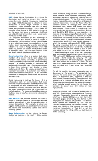 audience on YouTube.                                       online worldwide, along with their shared knowledge,
                                                           social contacts, online reputation, computing power,
RSS, Really Simple Syndication, is a format for            and more - are rapidly becoming a collective force of
distributing and gathering content from sources            unprecedented power. For the first time in human
across the web, including newspapers, magazines,           history, mass collaboration across time and space is
and blogs. RSS allows people to subscribe to online        suddenly economical. It was the force behind the
distributions of news, blogs, podcasts or other            collective clamor of Weblogs that felled CBS
information. Web publishers use RSS to easily              anchorman Dan Rather and rocked the media
create and distribute information. Yahoo! News, for        establishment. Global crowds of open-source Linux
example, offers dozens of RSS feeds in topics that         programmers are giving mighty Microsoft fits. Procter
run the gamut from sports to obituaries. And feeds         and Gamble’s $1.7 billion a year operation, for
are not just limited to the written word. Video is also    instance, is taking advantage of collective online brain
distributed via RSS feeds.                                 trusts such as Innocentive, a network of 80,000
The corporate application of this technology is            independent, self-selected “solvers” in 173 countries.
obvious. The RSS format is perfectly suited to             More than a third of the two dozen requests that P&G
replace mass communications coming from corporate          had submitted as of 2005 have yielded solutions for
or any subscription-based communications for that          which the company paid upward of $ 5,000 a piece.
matter. Users can subscribe to, or be automatically        By using Innocentive and other ways of reaching
subscribed to based on their job function, certain RSS     independent talent, P&G has boosted the number of
feeds; and, content can be sent directly to their feeder   new products derived from outside to 35% in 2005
or aggregator page. This cuts down on email clutter        from about 15% in 2000. As a result, sales per R &
and allows users to maintain subscribe lists.              D person has gone up by 40 % and R&D investment
                                                           as a percentage of sales is down from 4.8% to 3.4%.
Social networking refers to a system that allows           P&G had roughly 8,200 people working on innovation
members of a specific site to learn about other            in 2000 - 7,500 inside the company, 400 with
members’ skills, talent, knowledge, or preferences.        suppliers and around 300 external people. By 2007,
Facebook and MySpace have made social networking           P&G has doubled the number to 16,500 - “we still
famous.     A growing number of companies are              have 7,500 people internally but now we have 2,000
beginning to create their own. Companies are trying        with suppliers and 7,000 virtual and extended
to learn from customers and develop a closer               partners”.
relationship with them. By creating a social network,
a company can watch as its customers build their own       For all the benefits, Net-based cooperation can be
communities and their own groups. It is a vehicle for      dangerous for the unwary. As companies have
customers to correspond, communicate and socialize         learned, the online crowd can quickly turn against
with each other.                                           them. In September 2004, Kryptonite, a bike-lock
                                                           manufacturer, tried to downplay a blogger video that
Social networking is not just for teens. It is a           showed how to open its bike locks with a BIC pen.
collaborative style of communication that every            The company underestimated the power of the video,
business needs to understand and find creative ways        which instantly spread across the net, forcing the
to incorporate into their communication plans. For         company to spend over $10 million on lock
business-to- business companies, podcasts, webinars        replacements.
and video presentations could be incorporated into
marketing plans. For consumer-based businesses, a          The paper contains case studies of pioneer users of
MySpace page or YouTube promotional video can be           Web 2.0. The European investment bank, Dresdner
created.                                                   Kleinwort Wasserstein, launched a corporate wiki
                                                           which had by October 2006 grown to more than 6,000
Web services are software systems that make it             individual pages created by the bank’s 5,000
easier for different systems to communicate with one       employees and attracted 100,000 hits. The benefit:
another automatically in order to pass information or      e-mail volume has decreased by 75%, and the
conduct transactions. For example, a retailer and          company’s meetings time has been cut by half. The
supplier might use Web services to communicate over        paper also highlights how Obama has used the
the Internet and automatically update each other’s         numerous technologies of Web 2.0 to get the
inventory system.                                          message across the voting public and build support
                                                           for his candidacy.
Mass Collaboration on the Internet is literally
shaking up business - the nearly 1 billion people
                                                                                                                 2 

 
 