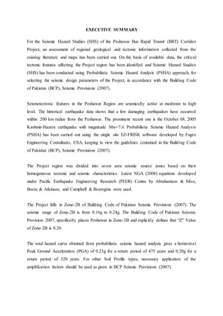 EXECUTIVE SUMMARY
For the Seismic Hazard Studies (SHS) of the Peshawar Bus Rapid Transit (BRT) Corridor
Project, an assessment of regional geological and tectonic information collected from the
existing literature and maps has been carried out. On the basis of available data, the critical
tectonic features affecting the Project region has been identified and Seismic Hazard Studies
(SHS) has been conducted using Probabilistic Seismic Hazard Analysis (PSHA) approach, for
selecting the seismic design parameters of the Project, in accordance with the Building Code
of Pakistan (BCP), Seismic Provisions (2007).
Seismotectonic features in the Peshawar Region are seismically active at moderate to high
level. The historical earthquake data shows that a few damaging earthquakes have occurred
within 200 km radius from the Peshawar. The prominent recent one is the October 08, 2005
Kashmir-Hazara earthquake with magnitude Mw=7.6. Probabilistic Seismic Hazard Analysis
(PSHA) has been carried out using the single site EZ-FRISK software developed by Fugro
Engineering Consultants, USA, keeping in view the guidelines contained in the Building Code
of Pakistan (BCP), Seismic Provisions (2007).
The Project region was divided into seven area seismic source zones based on their
homogeneous tectonic and seismic characteristics. Latest NGA (2008) equations developed
under Pacific Earthquake Engineering Research (PEER) Centre by Abrahamson & Silva,
Boore & Atkinson, and Campbell & Bozorgnia were used.
The Project falls in Zone-2B of Building Code of Pakistan Seismic Provisions (2007). The
seismic range of Zone-2B is from 0.16g to 0.24g. The Building Code of Pakistan Seismic
Provision 2007, specifically places Peshawar in Zone-2B and explicitly defines that “Z” Value
of Zone-2B is 0.20.
The total hazard curve obtained from probabilistic seismic hazard analysis gives a horizontal
Peak Ground Acceleration (PGA) of 0.23g for a return period of 475 years and 0.20g for a
return period of 320 years. For other Soil Profile types, necessary application of the
amplification factors should be used as given in BCP Seismic Provisions (2007).
 