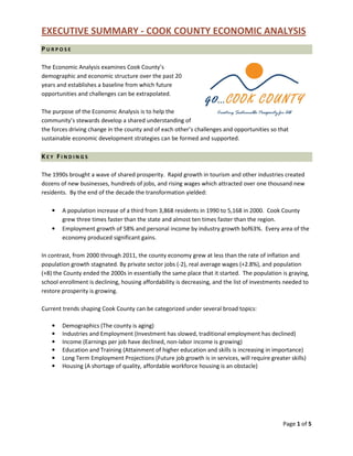 EXECUTIVE SUMMARY - COOK COUNTY ECONOMIC ANALYSIS
Page 1 of 5
P U R P O S E
The Economic Analysis examines Cook County’s
demographic and economic structure over the past 20
years and establishes a baseline from which future
opportunities and challenges can be extrapolated.
The purpose of the Economic Analysis is to help the
community’s stewards develop a shared understanding of
the forces driving change in the county and of each other’s challenges and opportunities so that
sustainable economic development strategies can be formed and supported.
K E Y F I N D I N G S
The 1990s brought a wave of shared prosperity. Rapid growth in tourism and other industries created
dozens of new businesses, hundreds of jobs, and rising wages which attracted over one thousand new
residents. By the end of the decade the transformation yielded:
• A population increase of a third from 3,868 residents in 1990 to 5,168 in 2000. Cook County
grew three times faster than the state and almost ten times faster than the region.
• Employment growth of 58% and personal income by industry growth bof63%. Every area of the
economy produced significant gains.
In contrast, from 2000 through 2011, the county economy grew at less than the rate of inflation and
population growth stagnated. By private sector jobs (-2), real average wages (+2.8%), and population
(+8) the County ended the 2000s in essentially the same place that it started. The population is graying,
school enrollment is declining, housing affordability is decreasing, and the list of investments needed to
restore prosperity is growing.
Current trends shaping Cook County can be categorized under several broad topics:
• Demographics (The county is aging)
• Industries and Employment (Investment has slowed, traditional employment has declined)
• Income (Earnings per job have declined, non-labor income is growing)
• Education and Training (Attainment of higher education and skills is increasing in importance)
• Long Term Employment Projections (Future job growth is in services, will require greater skills)
• Housing (A shortage of quality, affordable workforce housing is an obstacle)
 