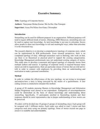 Executive Summary
Title: Typology of Corporate Stories
Authors: Narayanan Mohan Kumar, Ma Jia Hui, Han Xiaoqian
Supervisor: Assoc Prof Khoo Soo Guan, Christopher
Introduction
Storytelling can be used for different purposes in an organization. Different purposes will
tend to require different kinds of stories. (Denning, 2000) Moreover, storytelling also can
be used to capture tacit knowledge. As tacit knowledge is not easy to articulate, Stories
allow people to share tacit knowledge in rich and meaningful ways, rather than articulate
it in the structured way.
The research objective is to develop a comprehensive typology of corporate story, which
can be implemented by KM professionals. From research perspective, there is no
completed typology of story. Although researchers such as Denning, who work on that,
say there is no theoretical or practical proof to support the existing categorization.
Knowledge Management professionals may not understand existing category of stories.
This study aims to develop a consistent and logical typology of corporate stories from
multiple authors and sources. A typology of corporate stories is required because many
stories are told in organizations, there are particular classes of stories that are told and re-
told in order to connect with employees by providing them an understanding and
motivation to make a personal contribution.
Method
In order to validate the effectiveness of the new typology, we are trying to investigate
and analyze how a story is being conveyed by the means of a questionnaire. A user
coding session is conducted to interpret this method.
A group of 50 students pursuing Masters in Knowledge Management and Information
Studies Programme were chosen as our respondents. Ambiguities of miscomprehension
could be diminished on the basis of shared knowledge and understanding about
storytelling. Specifically, 15 participants enrolled in Storytelling module and their
responses should be more representative due to deeper understanding of how stories can
be perceived.
50 coders will be divided into 10 groups (3 groups of storytelling class). Each group will
be assigned with 3 different stories. Each coder was asked to read 3 stories and then
categorize each story using our primary typology. None of stories exceed one page to
ensure it is readable and understandable.
 