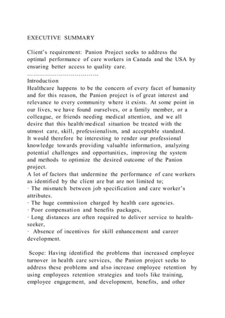 EXECUTIVE SUMMARY
Client’s requirement: Panion Project seeks to address the
optimal performance of care workers in Canada and the USA by
ensuring better access to quality care.
………………………………
Introduction
Healthcare happens to be the concern of every facet of humanity
and for this reason, the Panion project is of great interest and
relevance to every community where it exists. At some point in
our lives, we have found ourselves, or a family member, or a
colleague, or friends needing medical attention, and we all
desire that this health/medical situation be treated with the
utmost care, skill, professionalism, and acceptable standard.
It would therefore be interesting to render our professional
knowledge towards providing valuable information, analyzing
potential challenges and opportunities, improving the system
and methods to optimize the desired outcome of the Panion
project.
A lot of factors that undermine the performance of care workers
as identified by the client are but are not limited to;
· The mismatch between job specification and care worker’s
attributes.
· The huge commission charged by health care agencies.
· Poor compensation and benefits packages,
· Long distances are often required to deliver service to health-
seeker,
· Absence of incentives for skill enhancement and career
development.
Scope: Having identified the problems that increased employee
turnover in health care services, the Panion project seeks to
address these problems and also increase employee retention by
using employees retention strategies and tools like training,
employee engagement, and development, benefits, and other
 