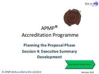 APMP®
                 Accreditation Programme
                   Planning the Proposal Phase
                  Session 4: Executive Summary
                          Development
                                         Planning the Proposal Phase



© APMP 2005 and Bid to Win Ltd 2010                     Version: 0v9
 
