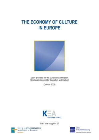 THE ECONOMY OF CULTURE
       IN EUROPE




    Study prepared for the European Commission
   (Directorate-General for Education and Culture)

                   October 2006




                        EU ROPEAN AFFAI RS



              With the support of:
                                                     MKW
                                                     Wirtschaftsforschung
                                                     Saarbrücken, Innsbruck, München
 