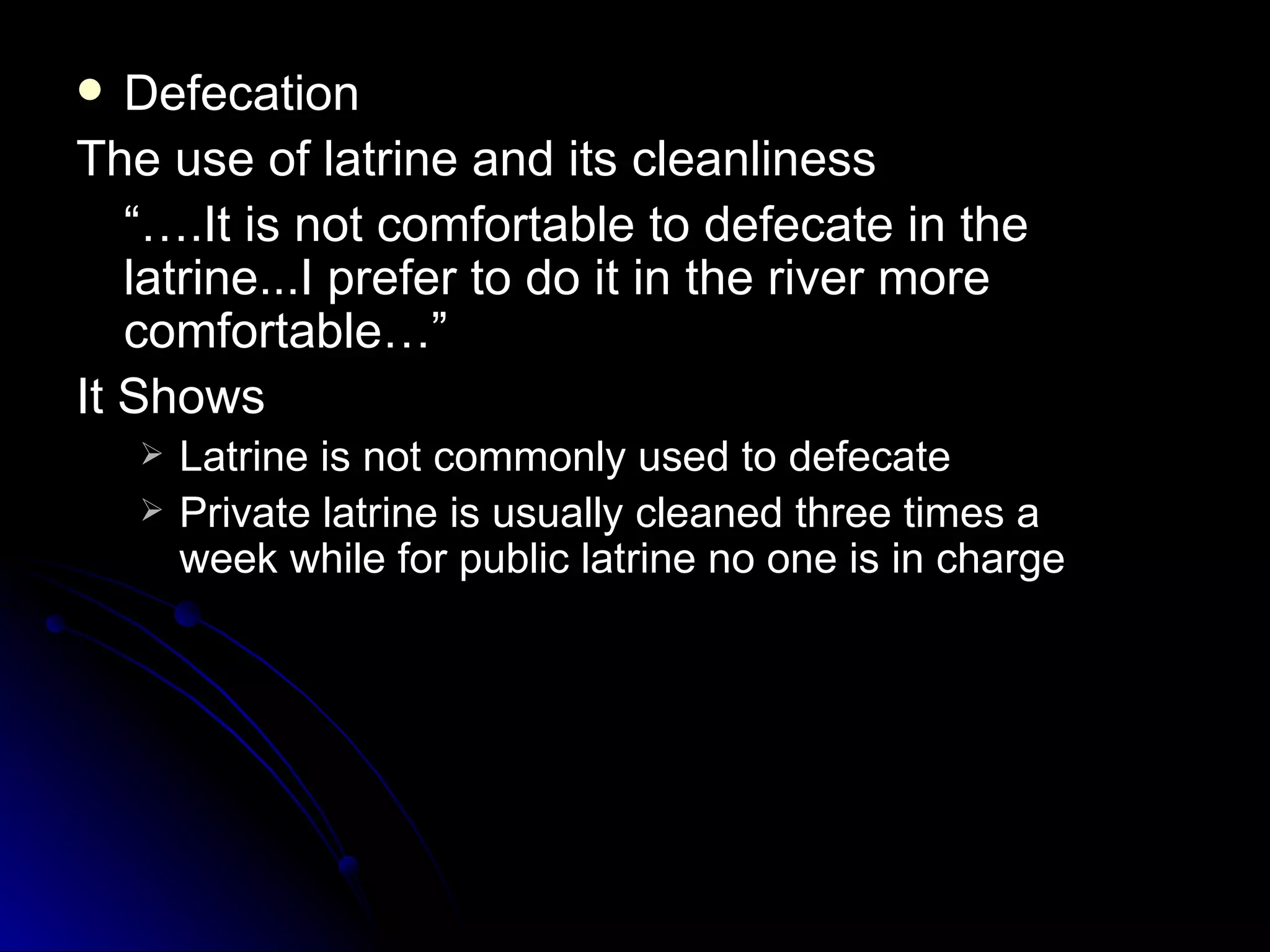   Defecation
The use of latrine and its cleanliness
   “….It is not comfortable to defecate in the
   latrine...I prefer to do it in the river more
   comfortable…”
It Shows
       Latrine is not commonly used to defecate
       Private latrine is usually cleaned three times a
        week while for public latrine no one is in charge
 