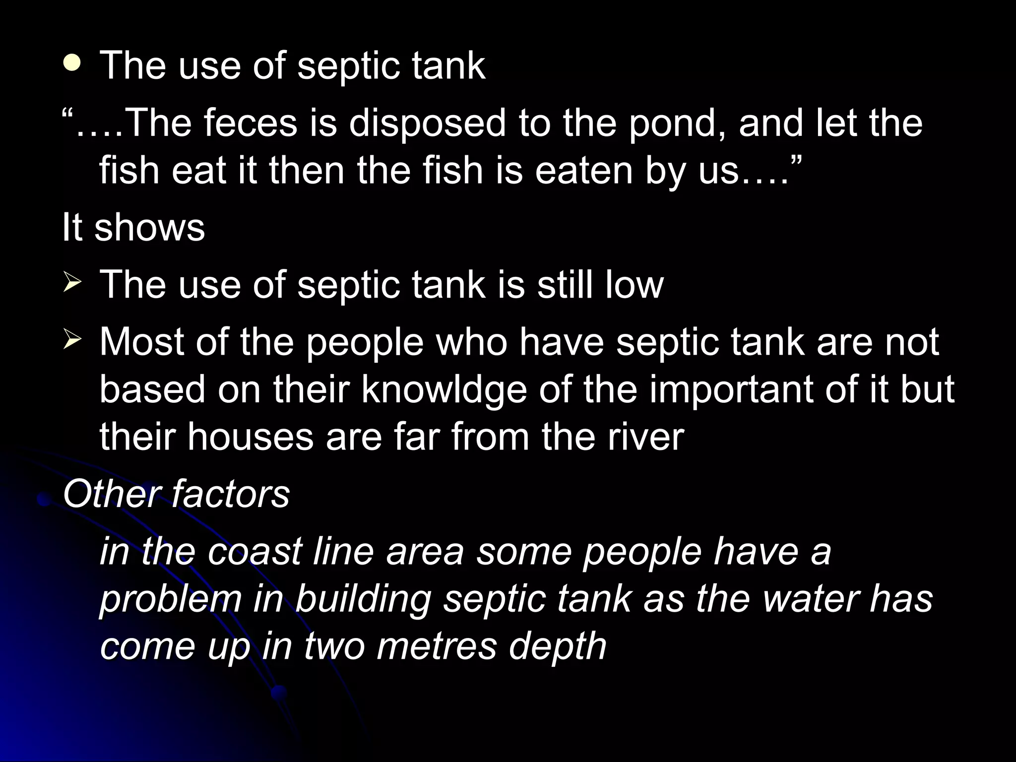   The use of septic tank
“….The feces is disposed to the pond, and let the
   fish eat it then the fish is eaten by us….”
It shows
 The use of septic tank is still low
 Most of the people who have septic tank are not
   based on their knowldge of the important of it but
   their houses are far from the river
Other factors
   in the coast line area some people have a
   problem in building septic tank as the water has
   come up in two metres depth
 