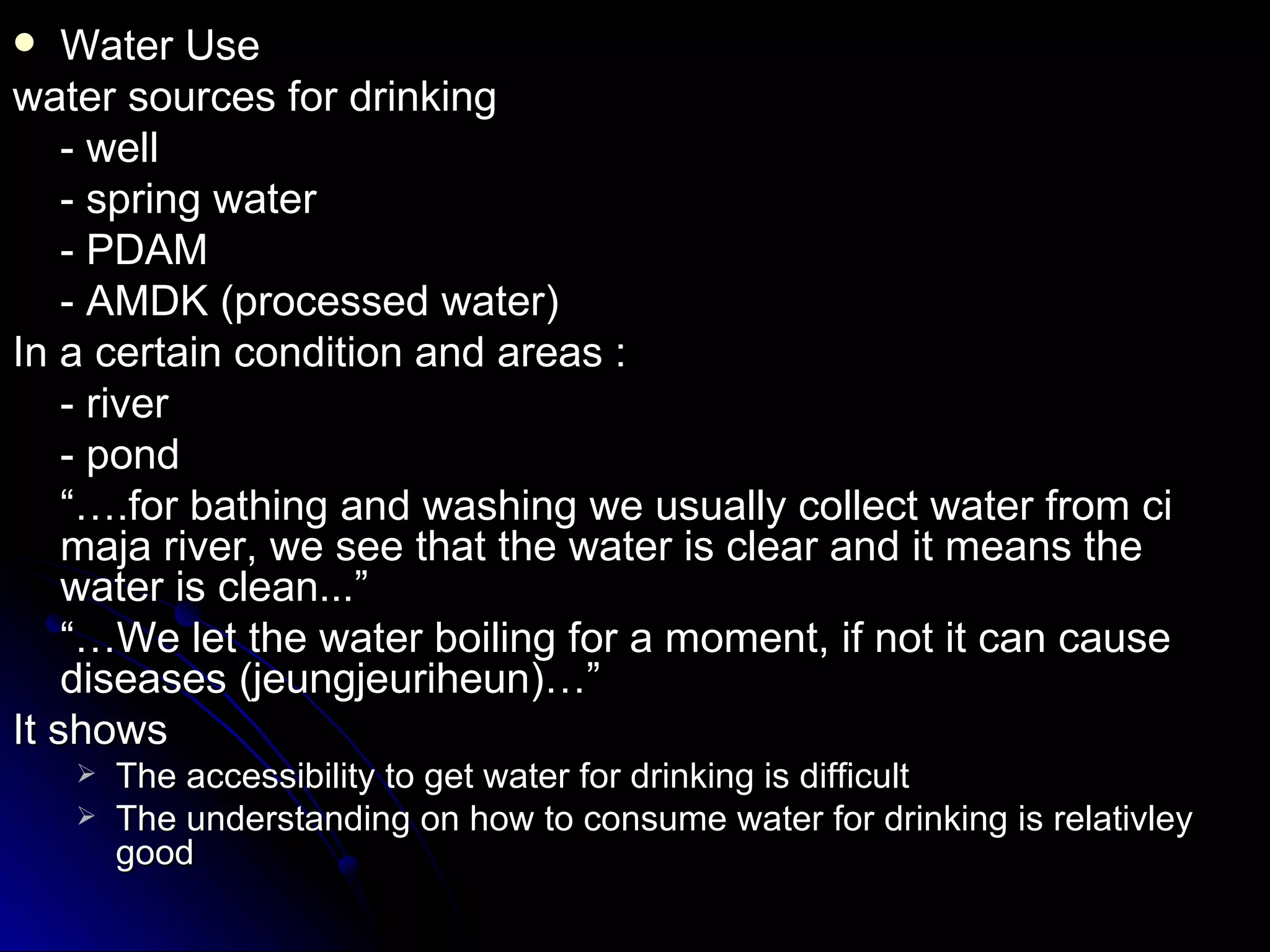    Water Use
water sources for drinking
    - well
    - spring water
    - PDAM
    - AMDK (processed water)
In a certain condition and areas :
    - river
    - pond
    “….for bathing and washing we usually collect water from ci
    maja river, we see that the water is clear and it means the
    water is clean...”
    “…We let the water boiling for a moment, if not it can cause
    diseases (jeungjeuriheun)…”
It shows
       The accessibility to get water for drinking is difficult
       The understanding on how to consume water for drinking is relativley
        good
 