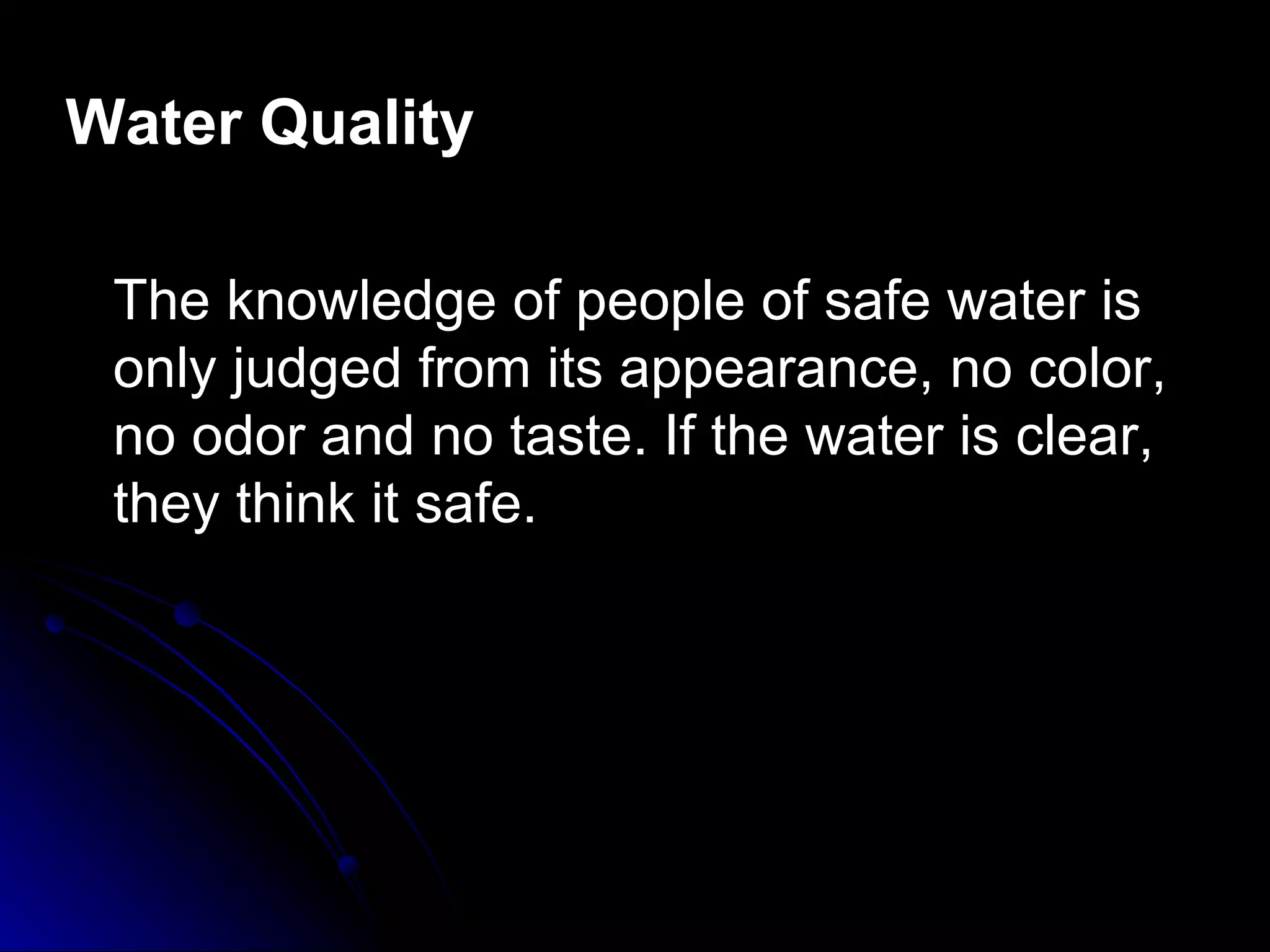 Water Quality

 The knowledge of people of safe water is
 only judged from its appearance, no color,
 no odor and no taste. If the water is clear,
 they think it safe.
 