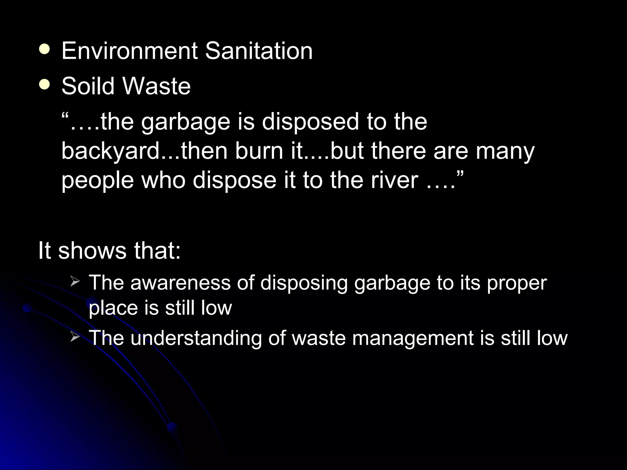    Environment Sanitation
   Soild Waste
    “….the garbage is disposed to the
    backyard...then burn it....but there are many
    people who dispose it to the river ….”

It shows that:
       The awareness of disposing garbage to its proper
        place is still low
       The understanding of waste management is still low
 
