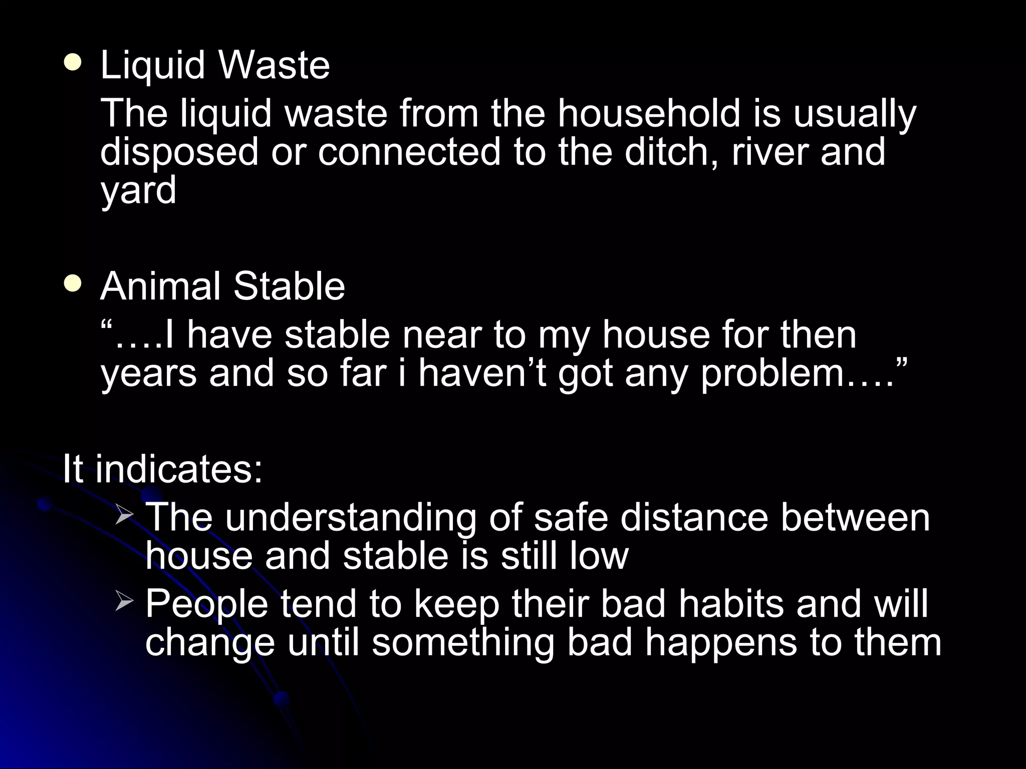    Liquid Waste
    The liquid waste from the household is usually
    disposed or connected to the ditch, river and
    yard

   Animal Stable
    “….I have stable near to my house for then
    years and so far i haven’t got any problem….”

It indicates:
     The understanding of safe distance between
      house and stable is still low
     People tend to keep their bad habits and will
      change until something bad happens to them
 