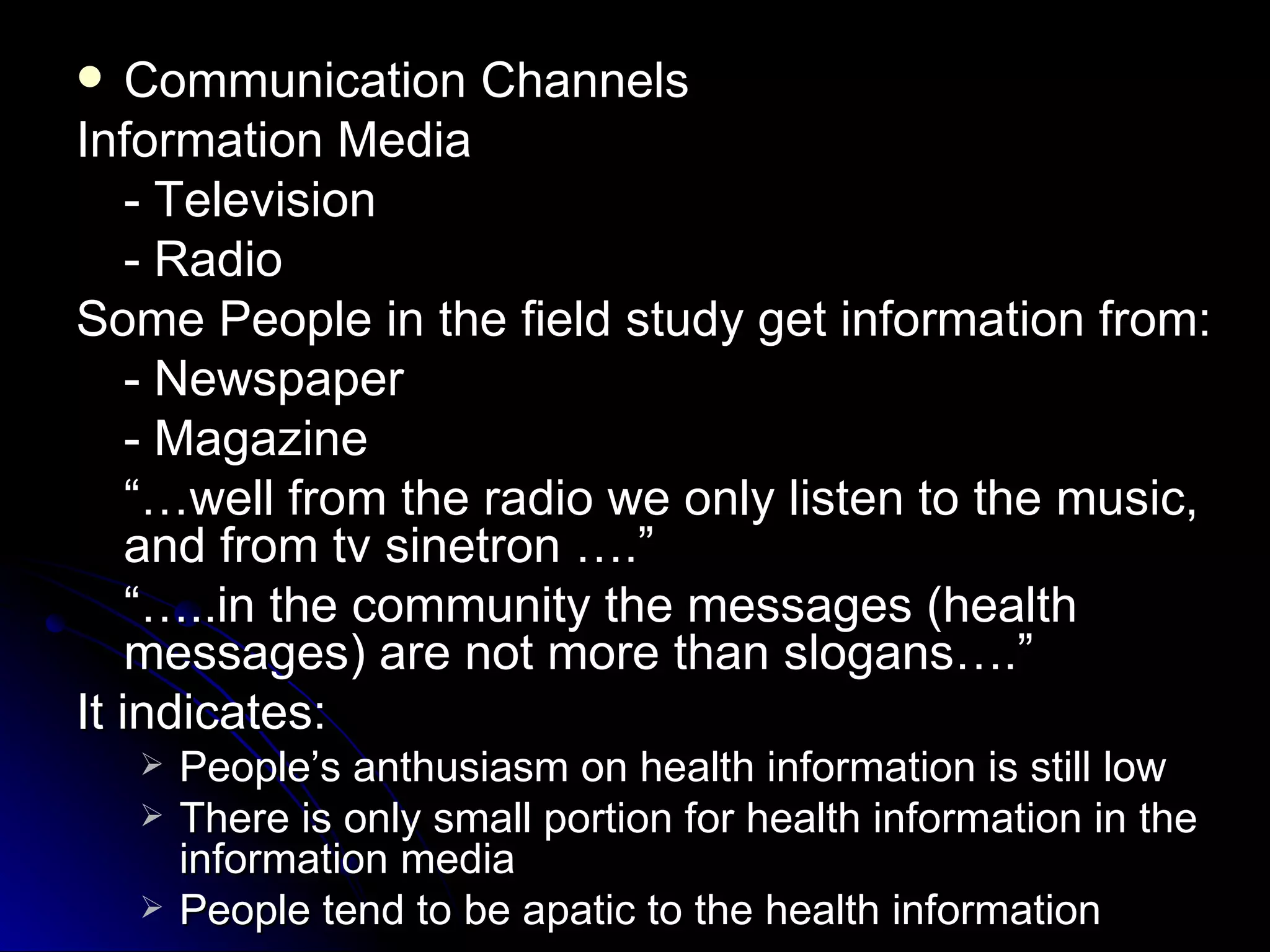    Communication Channels
Information Media
    - Television
    - Radio
Some People in the field study get information from:
    - Newspaper
    - Magazine
    “…well from the radio we only listen to the music,
    and from tv sinetron ….”
    “…..in the community the messages (health
    messages) are not more than slogans….”
It indicates:
       People’s anthusiasm on health information is still low
       There is only small portion for health information in the
        information media
       People tend to be apatic to the health information
 