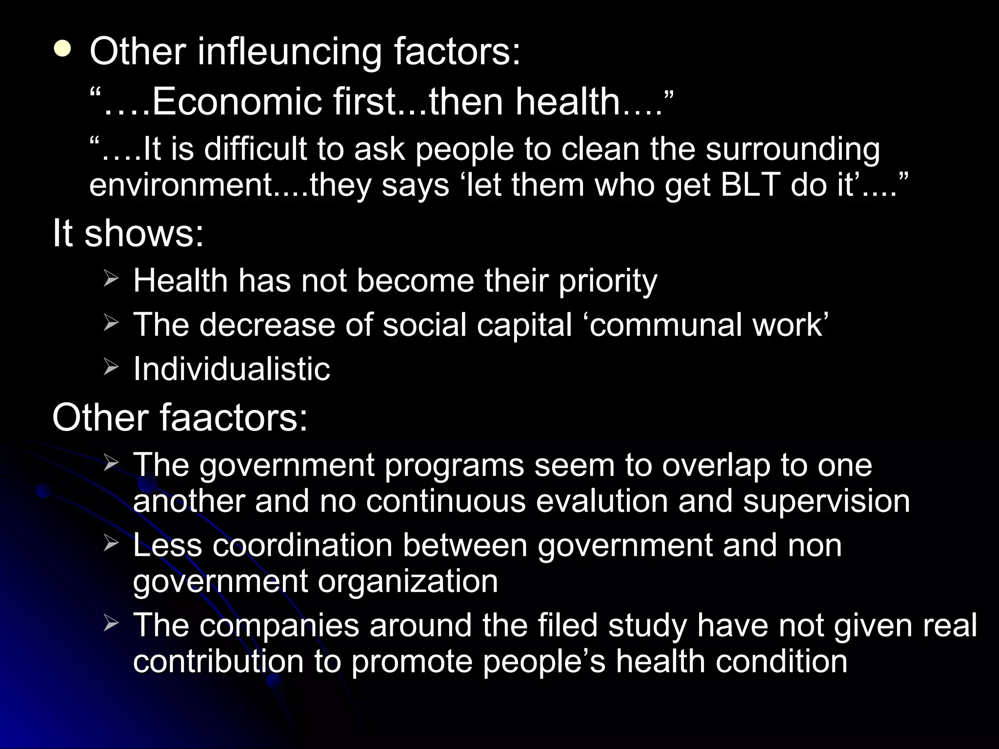    Other infleuncing factors:
    “….Economic first...then health….”
    “….It is difficult to ask people to clean the surrounding
    environment....they says ‘let them who get BLT do it’....”
It shows:
       Health has not become their priority
       The decrease of social capital ‘communal work’
       Individualistic
Other faactors:
       The government programs seem to overlap to one
        another and no continuous evalution and supervision
       Less coordination between government and non
        government organization
       The companies around the filed study have not given real
        contribution to promote people’s health condition
 