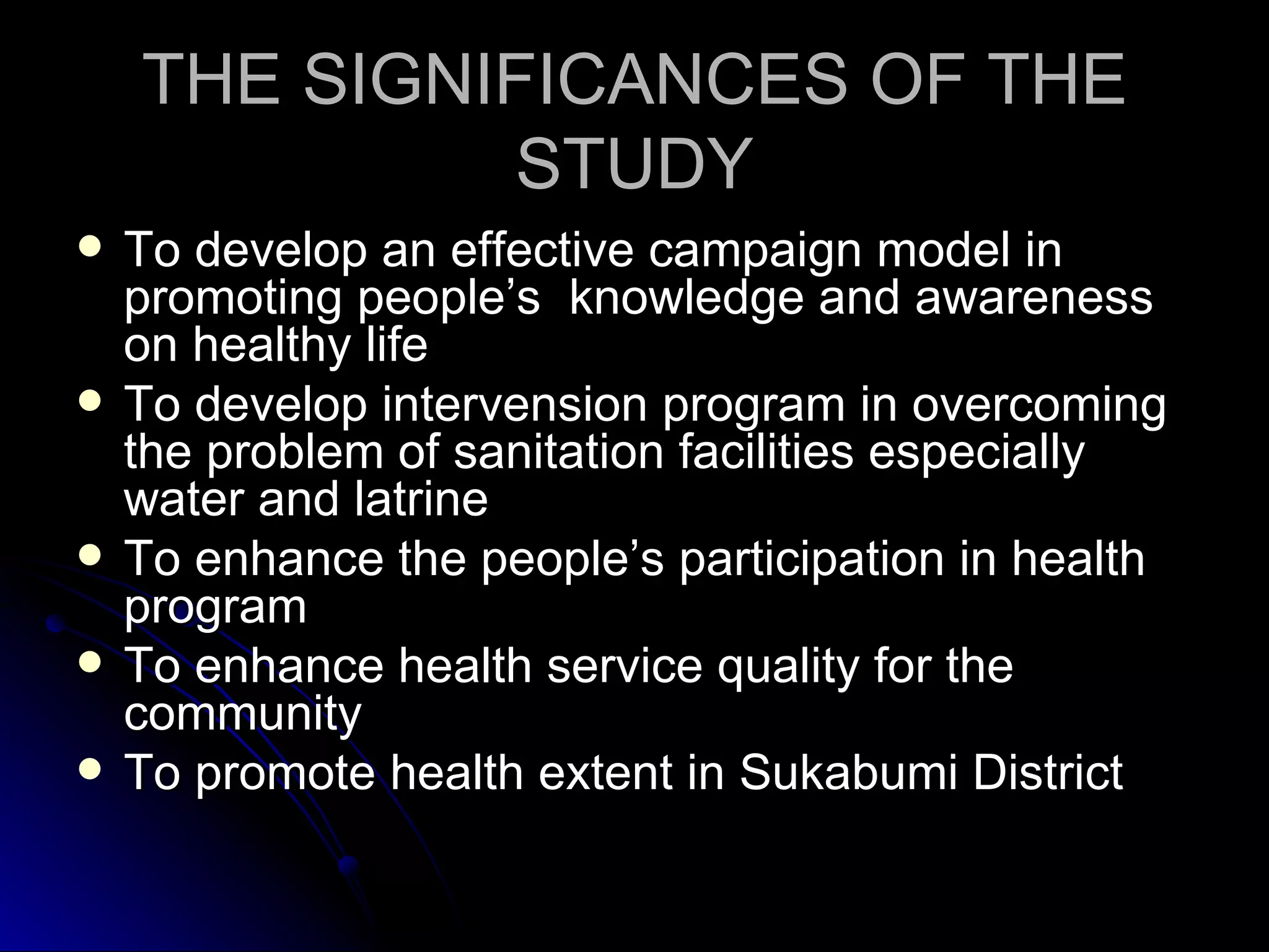 THE SIGNIFICANCES OF THE
             STUDY
   To develop an effective campaign model in
    promoting people’s knowledge and awareness
    on healthy life
   To develop intervension program in overcoming
    the problem of sanitation facilities especially
    water and latrine
   To enhance the people’s participation in health
    program
   To enhance health service quality for the
    community
   To promote health extent in Sukabumi District
 