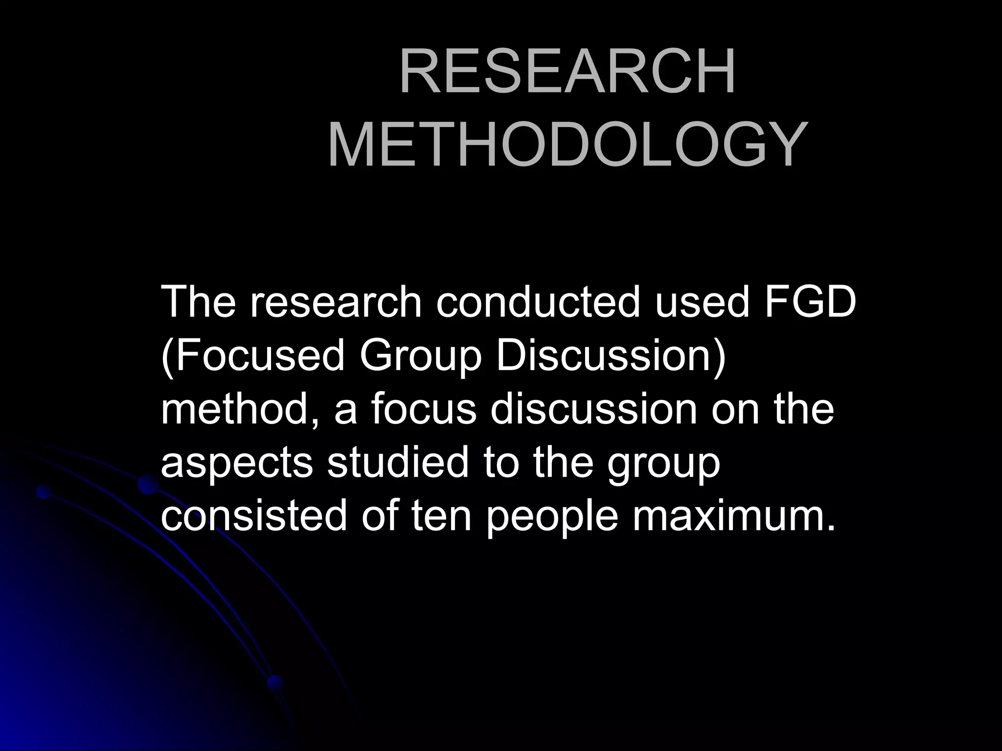 RESEARCH
       METHODOLOGY

The research conducted used FGD
(Focused Group Discussion)
method, a focus discussion on the
aspects studied to the group
consisted of ten people maximum.
 