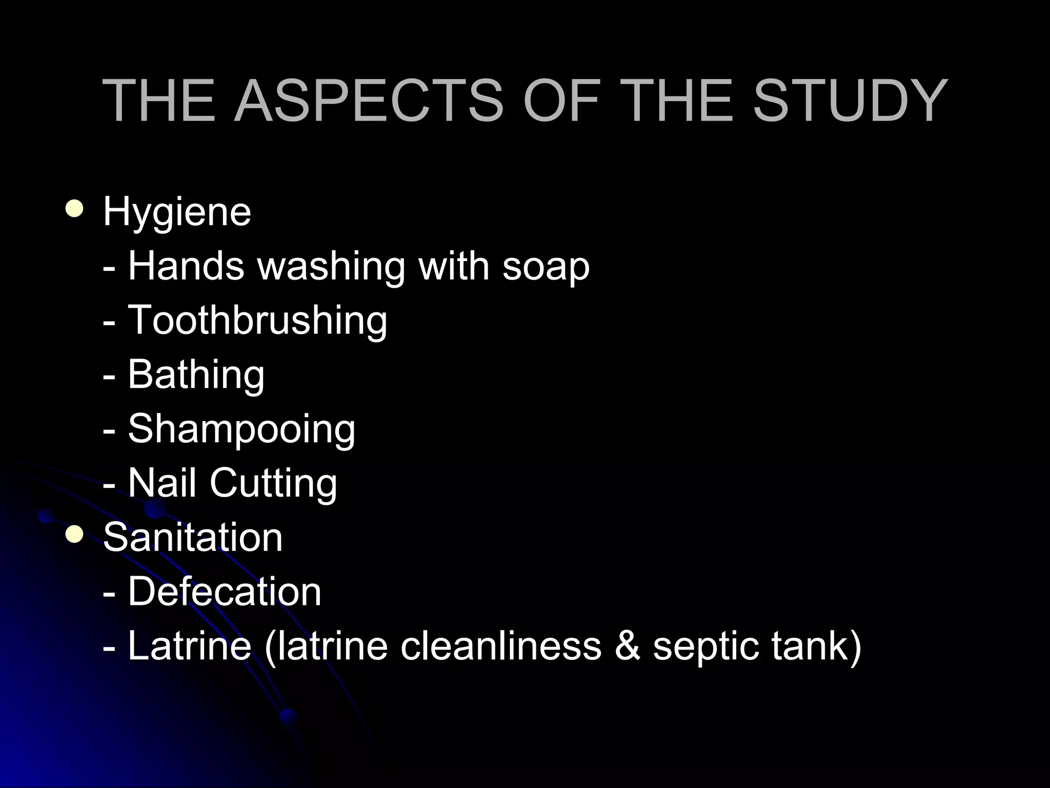 THE ASPECTS OF THE STUDY
   Hygiene
    - Hands washing with soap
    - Toothbrushing
    - Bathing
    - Shampooing
    - Nail Cutting
   Sanitation
    - Defecation
    - Latrine (latrine cleanliness & septic tank)
 
