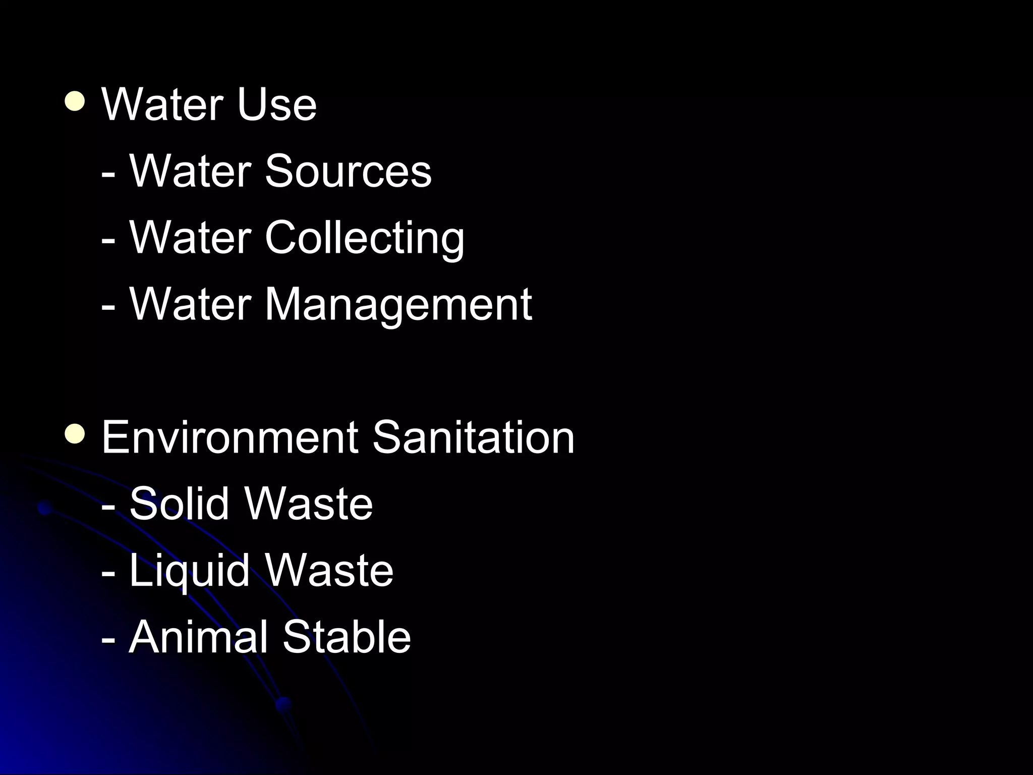    Water Use
    - Water Sources
    - Water Collecting
    - Water Management

   Environment Sanitation
    - Solid Waste
    - Liquid Waste
    - Animal Stable
 