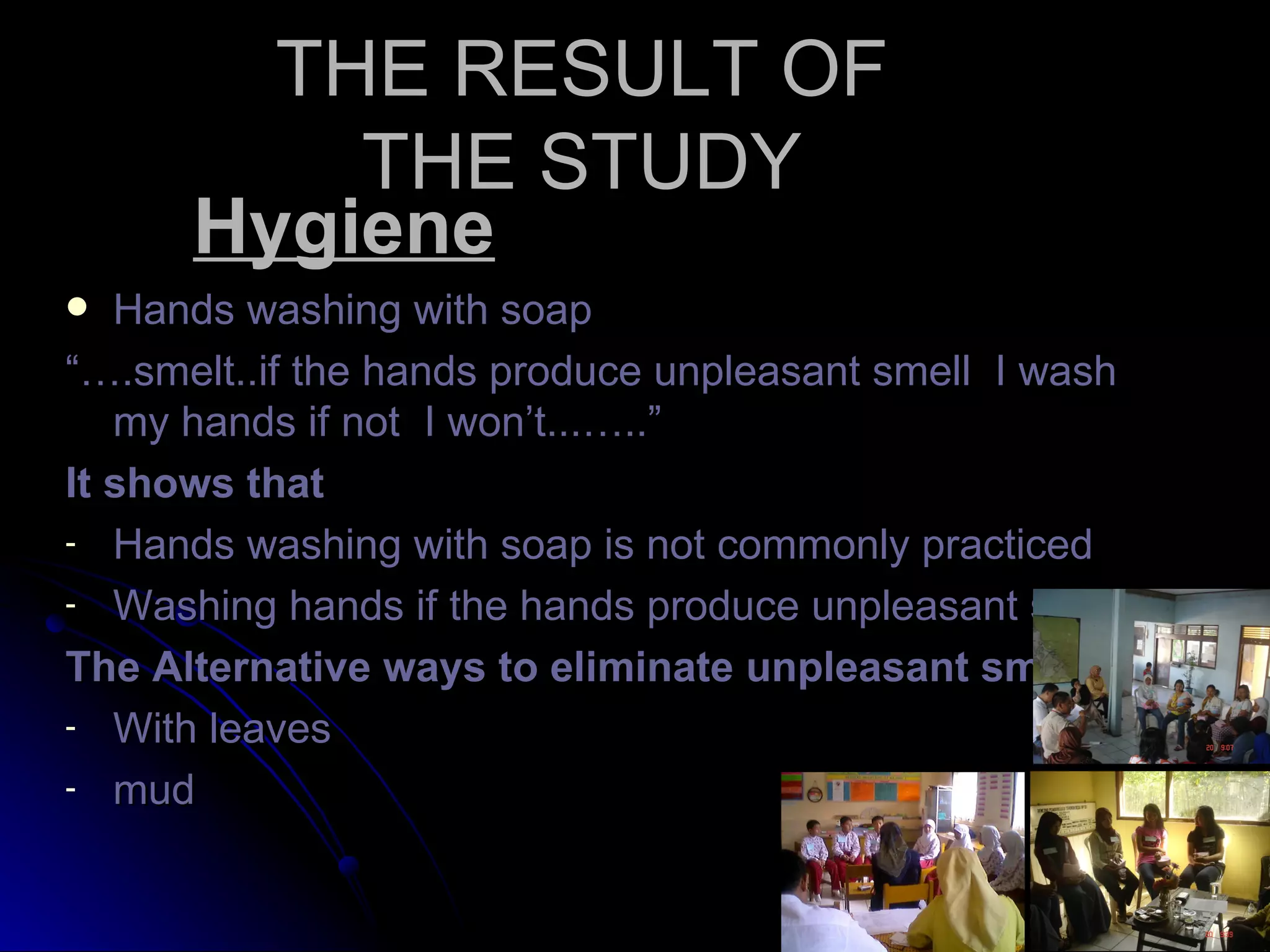 THE RESULT OF
          THE STUDY
      Hygiene
  Hands washing with soap
“….smelt..if the hands produce unpleasant smell I wash
   my hands if not I won’t...…..”
It shows that
- Hands washing with soap is not commonly practiced
- Washing hands if the hands produce unpleasant smell

The Alternative ways to eliminate unpleasant smell
- With leaves
- mud
 