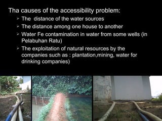 Tha causes of the accessibility problem:
     The distance of the water sources
     The distance among one house to another
     Water Fe contamination in water from some wells (in
      Pelabuhan Ratu)
     The exploitation of natural resources by the
      companies such as : plantation,mining, water for
      drinking companies)
 