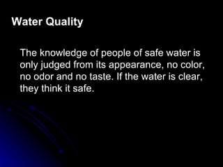 Water Quality

 The knowledge of people of safe water is
 only judged from its appearance, no color,
 no odor and no taste. If the water is clear,
 they think it safe.
 