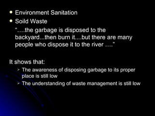    Environment Sanitation
   Soild Waste
    “….the garbage is disposed to the
    backyard...then burn it....but there are many
    people who dispose it to the river ….”

It shows that:
       The awareness of disposing garbage to its proper
        place is still low
       The understanding of waste management is still low
 