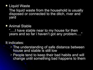    Liquid Waste
    The liquid waste from the household is usually
    disposed or connected to the ditch, river and
    yard

   Animal Stable
    “….I have stable near to my house for then
    years and so far i haven’t got any problem….”

It indicates:
     The understanding of safe distance between
      house and stable is still low
     People tend to keep their bad habits and will
      change until something bad happens to them
 