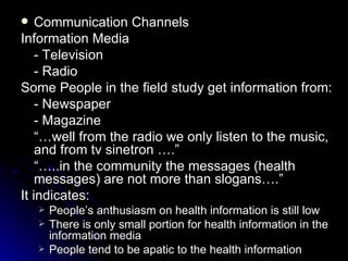    Communication Channels
Information Media
    - Television
    - Radio
Some People in the field study get information from:
    - Newspaper
    - Magazine
    “…well from the radio we only listen to the music,
    and from tv sinetron ….”
    “…..in the community the messages (health
    messages) are not more than slogans….”
It indicates:
       People’s anthusiasm on health information is still low
       There is only small portion for health information in the
        information media
       People tend to be apatic to the health information
 