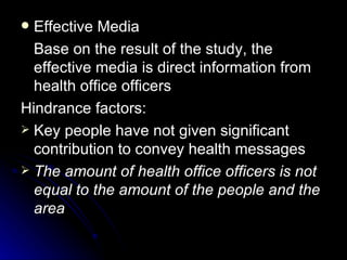 Effective Media
  Base on the result of the study, the
  effective media is direct information from
  health office officers
Hindrance factors:
 Key people have not given significant
  contribution to convey health messages
 The amount of health office officers is not
  equal to the amount of the people and the
  area
 