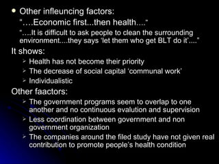   Other infleuncing factors:
    “….Economic first...then health….”
    “….It is difficult to ask people to clean the surrounding
    environment....they says ‘let them who get BLT do it’....”
It shows:
       Health has not become their priority
       The decrease of social capital ‘communal work’
       Individualistic
Other faactors:
       The government programs seem to overlap to one
        another and no continuous evalution and supervision
       Less coordination between government and non
        government organization
       The companies around the filed study have not given real
        contribution to promote people’s health condition
 