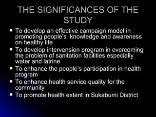 THE SIGNIFICANCES OF THE
             STUDY
   To develop an effective campaign model in
    promoting people’s knowledge and awareness
    on healthy life
   To develop intervension program in overcoming
    the problem of sanitation facilities especially
    water and latrine
   To enhance the people’s participation in health
    program
   To enhance health service quality for the
    community
   To promote health extent in Sukabumi District
 
