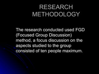 RESEARCH
       METHODOLOGY

The research conducted used FGD
(Focused Group Discussion)
method, a focus discussion on the
aspects studied to the group
consisted of ten people maximum.
 