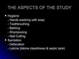 THE ASPECTS OF THE STUDY
   Hygiene
    - Hands washing with soap
    - Toothbrushing
    - Bathing
    - Shampooing
    - Nail Cutting
   Sanitation
    - Defecation
    - Latrine (latrine cleanliness & septic tank)
 