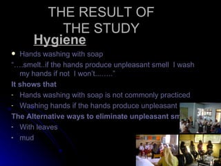 THE RESULT OF
          THE STUDY
      Hygiene
  Hands washing with soap
“….smelt..if the hands produce unpleasant smell I wash
   my hands if not I won’t...…..”
It shows that
- Hands washing with soap is not commonly practiced
- Washing hands if the hands produce unpleasant smell

The Alternative ways to eliminate unpleasant smell
- With leaves
- mud
 