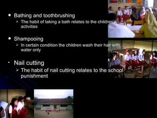    Bathing and toothbrushing
       The habit of taking a bath relates to the children’s
        activities

   Shampooing
       In certain condition the children wash their hair with
        water only

•   Nail cutting
       The habit of nail cutting relates to the school
        punishment
 
