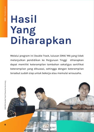 BAB
I
:
Pendahuluan
8
Melalui program ini Double Track, lulusan SMA/ MA yang tidak
melanjutkan pendidikan ke Perguruan Tinggi diharapkan
dapat memiliki keterampilan tambahan sekaligus sertifikat
keterampilan yang dikuasai, sehingga dengan keterampilan
tersebut sudah siap untuk bekerja atau memulai wirausaha.
Hasil
Yang
Diharapkan
SMA/MA
Double
Track
|
Executive
Summary
 