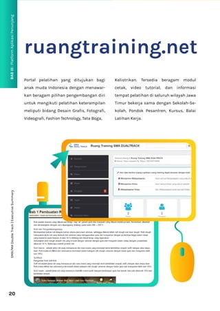 BAB
III
:
Platform
Aplikasi
Penunjang
20
ruangtraining.net
Portal pelatihan yang ditujukan bagi
anak muda Indonesia dengan menawar-
kan beragam pilihan pengembangan diri
untuk mengikuti pelatihan keterampilan
meliputi bidang Desain Grafis, Fotografi,
Videografi, Fashion Technology, Tata Boga,
Kelistrikan. Tersedia beragam modul
cetak, video tutorial, dan informasi
tempat pelatihan di seluruh wilayah Jawa
Timur bekerja sama dengan Sekolah-Se-
kolah, Pondok Pesantren, Kursus, Balai
Latihan Kerja.
SMA/MA
Double
Track
|
Executive
Summary
 
