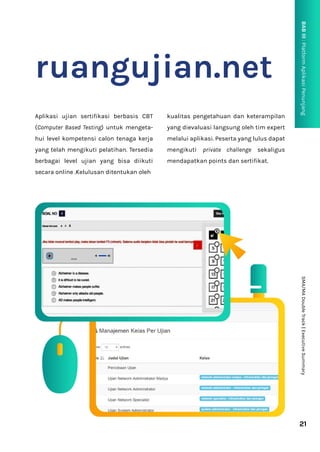21
SMA/MA
Double
Track
|
Executive
Summary
BAB
III
:
Platform
Aplikasi
Penunjang
P
ruangujian.net
Aplikasi ujian sertifikasi berbasis CBT
(Computer Based Testing) untuk mengeta-
hui level kompetensi calon tenaga kerja
yang telah mengikuti pelatihan. Tersedia
berbagai level ujian yang bisa diikuti
secara online .Kelulusan ditentukan oleh
kualitas pengetahuan dan keterampilan
yang dievaluasi langsung oleh tim expert
melalui aplikasi. Peserta yang lulus dapat
mengikuti private challenge sekaligus
mendapatkan points dan sertifikat.
 