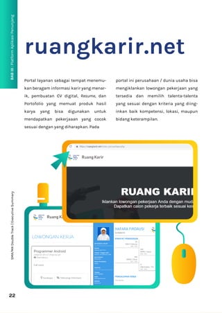 BAB
III
:
Platform
Aplikasi
Penunjang
22
ruangkarir.net
Portal layanan sebagai tempat menemu-
kan beragam informasi karir yang menar-
ik, pembuatan CV digital, Resume, dan
Portofolio yang memuat produk hasil
karya yang bisa digunakan untuk
mendapatkan pekerjaaan yang cocok
sesuai dengan yang diharapkan. Pada
portal ini perusahaan / dunia usaha bisa
mengiklankan lowongan pekerjaan yang
tersedia dan memilih talenta-talenta
yang sesuai dengan kriteria yang diing-
inkan baik kompetensi, lokasi, maupun
bidang keterampilan.
SMA/MA
Double
Track
|
Executive
Summary
 