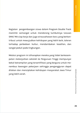 Kegiatan pengembangan siswa dalam Program Double Track
memiliki semangat untuk mendorong tumbuhnya lulusan
SMA/ MA siap kerja dan juga wirausahawan baru yang berkon-
tribusi untuk mewujudkan kehidupan yang lebih baik, toleran
terhadap perbedaan kultur, mendambakan keadilan, dan
sangat peduli pada lingkungan.
Melalui program ini diharapkan mereka yang tidak berkesem-
patan melanjutkan sekolah ke Perguruan Tinggi mempunyai
bekal ketrampilan yang tersertifikasi yang berguna untuk me-
nembus lowongan pekerjaan sehingga pengangguran dapat
ditekan dan menciptakan kehidupan masyarakat Jawa Timur
yang lebih cerah.
25
SMA/MA
Double
Track
|
Executive
Summary
BAB
IV:
Penutup
P
 