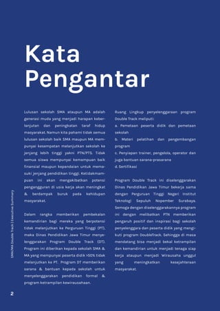 SMA/MA
Double
Track
|
Executive
Summary
2
Kata
Pengantar
Lulusan sekolah SMA ataupun MA adalah
generasi muda yang menjadi harapan keber-
lanjutan dan peningkatan taraf hidup
masyarakat. Namun kita pahami tidak semua
lulusan sekolah baik SMA maupun MA mem-
punyai kesempatan melanjutkan sekolah ke
jenjang lebih tinggi yakni PTN/PTS. Tidak
semua siswa mempunyai kemampuan baik
finansial maupun kepandaian untuk mema-
suki jenjang pendidikan tinggi. Ketidakmam-
puan ini akan mengakibatkan potensi
pengangguran di usia kerja akan meningkat
& berdampak buruk pada kehidupan
masyarakat.
Dalam rangka memberikan pembekalan
kemandirian bagi mereka yang berpotensi
tidak melanjutkan ke Perguruan Tinggi (PT),
maka Dinas Pendidikan Jawa Timur menye-
lenggarakan Program Double Track (DT).
Program ini diberikan kepada sekolah SMA &
MA yang mempunyai peserta didik >50% tidak
melanjutkan ke PT. Program DT memberikan
sarana & bantuan kepada sekolah untuk
menyelenggarakan pendidikan formal &
program ketrampilan kewirausahaan.
Ruang Lingkup penyelenggaraan program
Double Track meliputi:
a. Pemetaan peserta didik dan pemetaan
sekolah
b. Materi pelatihan dan pengembangan
program
c. Penyiapan trainer, pengelola, operator dan
juga bantuan sarana-prasarana
d. Sertifikasi
Program Double Track ini diselenggarakan
Dinas Pendidikan Jawa Timur bekerja sama
dengan Perguruan Tinggi Negeri Institut
Teknologi Sepuluh Nopember Surabaya.
Semoga dengan diselenggarakannya program
ini dengan melibatkan PTN memberikan
pengaruh positif dan inspirasi bagi sekolah
penyelenggara dan peserta didik yang mengi-
kuti program DoubleTrack. Sehingga di masa
mendatang bisa menjadi bekal ketrampilan
dan kemandirian untuk menjadi tenaga siap
kerja ataupun menjadi Wirausaha unggul
yang meningkatkan kesejahteraan
masyarakat.
 