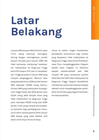 Latar
Belakang
Lulusan SMA ataupun MA di Provinsi Jawa
Timur setiap tahunnya meningkat.
Seiring dengan meningkatnya jumlah
lulusan ternyata para lulusan SMA/ MA
tidak semuanya mempunyai kesempa-
tan melanjutkan ke Perguruan Tinggi
baik PTN maupun PTS. Hal ini menyebab-
kan tingginya potensi lulusan SMA yang
menjadi pengangguran. Menurut data
yang ada pada tahun 2018 jumlah lulusan
SMA sebanyak 172.063 orang. Namun,
lulusan SMA yang melanjutkan ke pergu-
ruan tinggi hanya ada 32,16 persen atau
55.341 orang, lebih banyak siswa yang
tidak melanjutkan ke perguruan tinggi
yaitu mencapai 116.722 orang atau 67,84
persen. Inilah yang menjadi permasalah-
an tersendiri bagi pembangunan manu-
sia di Jatim, karena peserta didik lulusan
SMA banyak yang tidak dibekali skill
dasar untuk terjun ke dunia kerja.
Untuk itu dalam rangka memberikan
pembekalan kemandirian bagi mereka
yang berpotensi tidak melanjutkan ke
Perguruan Tinggi maka Dinas Pendidikan
Jawa Timur menyelenggarakan Program
Double Track. Program ini diberikan
kepada sekolah-sekolah baik SMA
maupun MA yang mempunyai peserta
didik lebih dari 50% tidak melanjutkan ke
Perguruan Tinggi. Program DoubleTrack
memberikan sarana dan bantuan kepada
sekolah untuk menyelenggarakan pendi-
dikan formal dan juga program ketrampi-
lan kewirausahaan.
5
SMA/MA
Double
Track
|
Executive
Summary
BAB
I
:
Pendahuluan
 