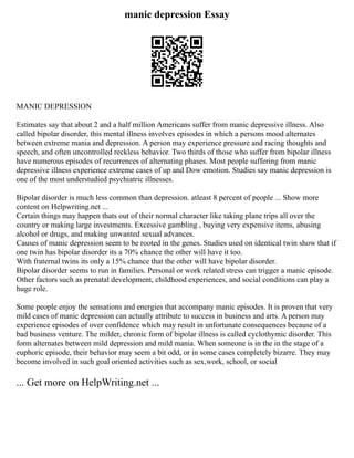 manic depression Essay
MANIC DEPRESSION
Estimates say that about 2 and a half million Americans suffer from manic depressive illness. Also
called bipolar disorder, this mental illness involves episodes in which a persons mood alternates
between extreme mania and depression. A person may experience pressure and racing thoughts and
speech, and often uncontrolled reckless behavior. Two thirds of those who suffer from bipolar illness
have numerous episodes of recurrences of alternating phases. Most people suffering from manic
depressive illness experience extreme cases of up and Dow emotion. Studies say manic depression is
one of the most understudied psychiatric illnesses.
Bipolar disorder is much less common than depression. atleast 8 percent of people ... Show more
content on Helpwriting.net ...
Certain things may happen thats out of their normal character like taking plane trips all over the
country or making large investments. Excessive gambling , buying very expensive items, abusing
alcohol or drugs, and making unwanted sexual advances.
Causes of manic depression seem to be rooted in the genes. Studies used on identical twin show that if
one twin has bipolar disorder its a 70% chance the other will have it too.
With fraternal twins its only a 15% chance that the other will have bipolar disorder.
Bipolar disorder seems to run in families. Personal or work related stress can trigger a manic episode.
Other factors such as prenatal development, childhood experiences, and social conditions can play a
huge role.
Some people enjoy the sensations and energies that accompany manic episodes. It is proven that very
mild cases of manic depression can actually attribute to success in business and arts. A person may
experience episodes of over confidence which may result in unfortunate consequences because of a
bad business venture. The milder, chronic form of bipolar illness is called cyclothymic disorder. This
form alternates between mild depression and mild mania. When someone is in the in the stage of a
euphoric episode, their behavior may seem a bit odd, or in some cases completely bizarre. They may
become involved in such goal oriented activities such as sex,work, school, or social
... Get more on HelpWriting.net ...
 