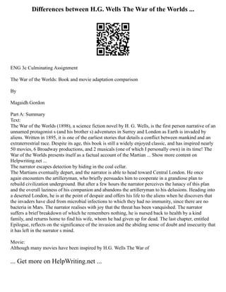Differences between H.G. Wells The War of the Worlds ...
ENG 3c Culminating Assignment
The War of the Worlds: Book and movie adaptation comparison
By
Magaidh Gordon
Part A: Summary
Text:
The War of the Worlds (1898), a science fiction novel by H. G. Wells, is the first person narrative of an
unnamed protagonist s (and his brother s) adventures in Surrey and London as Earth is invaded by
aliens. Written in 1895, it is one of the earliest stories that details a conflict between mankind and an
extraterrestrial race. Despite its age, this book is still a widely enjoyed classic, and has inspired nearly
50 movies, 6 Broadway productions, and 2 musicals (one of which I personally own) in its time! The
War of the Worlds presents itself as a factual account of the Martian ... Show more content on
Helpwriting.net ...
The narrator escapes detection by hiding in the coal cellar.
The Martians eventually depart, and the narrator is able to head toward Central London. He once
again encounters the artilleryman, who briefly persuades him to cooperate in a grandiose plan to
rebuild civilization underground. But after a few hours the narrator perceives the lunacy of this plan
and the overall laziness of his companion and abandons the artilleryman to his delusions. Heading into
a deserted London, he is at the point of despair and offers his life to the aliens when he discovers that
the invaders have died from microbial infections to which they had no immunity, since there are no
bacteria in Mars. The narrator realises with joy that the threat has been vanquished. The narrator
suffers a brief breakdown of which he remembers nothing, he is nursed back to health by a kind
family, and returns home to find his wife, whom he had given up for dead. The last chapter, entitled
Epilogue, reflects on the significance of the invasion and the abiding sense of doubt and insecurity that
it has left in the narrator s mind.
Movie:
Although many movies have been inspired by H.G. Wells The War of
... Get more on HelpWriting.net ...
 
