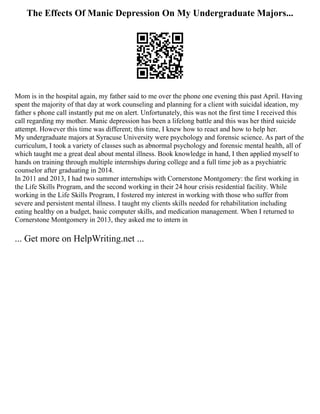 The Effects Of Manic Depression On My Undergraduate Majors...
Mom is in the hospital again, my father said to me over the phone one evening this past April. Having
spent the majority of that day at work counseling and planning for a client with suicidal ideation, my
father s phone call instantly put me on alert. Unfortunately, this was not the first time I received this
call regarding my mother. Manic depression has been a lifelong battle and this was her third suicide
attempt. However this time was different; this time, I knew how to react and how to help her.
My undergraduate majors at Syracuse University were psychology and forensic science. As part of the
curriculum, I took a variety of classes such as abnormal psychology and forensic mental health, all of
which taught me a great deal about mental illness. Book knowledge in hand, I then applied myself to
hands on training through multiple internships during college and a full time job as a psychiatric
counselor after graduating in 2014.
In 2011 and 2013, I had two summer internships with Cornerstone Montgomery: the first working in
the Life Skills Program, and the second working in their 24 hour crisis residential facility. While
working in the Life Skills Program, I fostered my interest in working with those who suffer from
severe and persistent mental illness. I taught my clients skills needed for rehabilitation including
eating healthy on a budget, basic computer skills, and medication management. When I returned to
Cornerstone Montgomery in 2013, they asked me to intern in
... Get more on HelpWriting.net ...
 