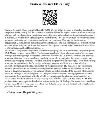 Business Research Ethics Essay
Business Research Ethics Lorna Goldsmit RES/351 Week 2 When it comes to ethical or moral codes,
companies need to certify that the company as a whole follows the highest standards of moral codes at
all times and for all occasions. In addition, having higher moral standards are important and necessary
in business, as well as times of investigation. For this essay, I will be reviewing a case where dishonest
business examination procedures were performed by a company. This specific business was
unquestionably captivated in immoral research performance. This is a pharmaceutical corporation that
operated with a university professor that supplied the required research linked to the medication of flu
... Show more content on Helpwriting.net ...
The immoral analysis certainly had an effect on the company, the entity and also on the general public
(Zall, Moyer, Dawson Curtis, 2003). The business was able to obtain a large amount of sponsors and
earnings from trading drugs in developed countries. Additionally, Dr. Howard Johnson was immersed
in a moral dilemma. He was not able to truthfully expose the investigation for enhanced services of
inmates in developing countries. Do to this situation; the public was also unhelpful. With people living
in an area succumbed with the flu needed assistance, however, medicine was not provided or
accessible to them causing a large amount of people passing away. The business in this case should
have had processes with the intent of avoiding immoral practice and taken the information to the
public in developing countries. The professor should have also introduced the required information to
reveal the findings of his investigation. Still, the professor had signed a privacy agreement with the
pharmaceutical corporation at which he should have encouraged the pharmaceutical company to
reveal all the statistical information for providing benefits to the public afflicted by the flu. Had the
professor taken a more practical and moral attitude to disclose his findings, his immoral act could have
been avoided. Briefly, companies around the world should have a certain standard with procedures to
guarantee that the company does not
... Get more on HelpWriting.net ...
 