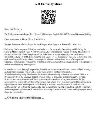 A M University Memo
Date: June 29, 2015
To: Professor Amanda Renee Rico Texas A M Professor English 210:192 Technical Business Writing
From: Alexander N. Hotze, Texas A M Student
Subject: Recommendation Report for the Campus Maps System at Texas A M University
Following this letter you will find an attached report for my study, Examining and Updating the
Campus Map System at Texas A M University: A Recommendation Report. Working diligently over
the past two weeks, I have completed all six tasks listed in my previous proposal, which was
submitted on June 14, 2015. Following the task areas I set for this report, I was able to come to a firm
understanding of the usage of our current system, observe and evaluate areas of strength and
weakness, communicate with current or potential users, and develop an understanding of the processes
and means of creating a new system.
In an effort to be as thorough as possible, I conducted my own research that consists of both primary
and secondary sources. I reviewed ... Show more content on Helpwriting.net ...
While interviewing many members of the Texas A M community it was discovered that there is a
strong desire from the younger students when it comes to providing a more interactive service.
However, there was a sort of indifference from the older students as they saw the need for the
application but as they already know the campus well after a few years, they seemed less enthusiastic
regarding the idea of a new system. Additionally, it was discovered that there is some serious
additional start up cost for the creation of a new system that would be compatible on both computers
and smart phones nonetheless, it seems like a necessary expense when it comes to keeping up with the
changing times in this
... Get more on HelpWriting.net ...
 