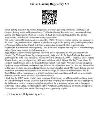 Indian Gaming Regulatory Act
Indian gaming can either be casinos, bingo halls, as well as gambling operations. Gambling is an
element of many traditional Indian cultures. The Indian Gaming Regulatory Act categorizes Indian
gaming into three classes, which are I, II, and III. Each gives different regulations. The act has
impacted and caused much controversy among reservations.
The Indian Gaming Regulatory Act was passed in 1988 by Congress. Indian gaming was a concern in
the states. Congress established a system to enable and regulate the gaming and gambling enterprises
of American Indian tribes. Class I is defined as games that are part of tribal ceremonies and
celebrations. It s traditional Indian gaming. Class II includes bingo or anything that is related to bingo,
such ... Show more content on Helpwriting.net ...
Regis Mohawk Reservation is located in New York and is adjacent to the Akwesasne reserve in
Canada. The Mohawk think of the entire community to be a whole. St. Regis Mohawk Res. took in
gambling in the 1980 s and has caused much controversy (Zielbauer, 1999). The elected chiefs and the
Warrior Society supported gambling, which the traditional chiefs did not. The Jay Treaty allows the
Mohawk people to pass across the Canada/United States border freely. Problems such as smuggling
cigarettes, drugs and liquor has become a problem on the reservation. New York has also threatened to
collect sales tax from gasoline and cigarettes on the reservation but hasn t. Merchants that are near the
reservation protest that tax free sales is an unfair advantage for Indian owned businesses. The St.
Regis Mohawk Reservation is next to a Superfund site, which is contaminated with toxic chemicals,
therefore the tribe has an advanced environment division.
I think that the IGRA has its positives and negatives. Casinos prey on addicts and alcohol/drug abuse,
but they also bring in billions of dollars that flourishes economic development. The act is appropriate
for its historical context because gaming brings pride to the reservation, such as Native languages,
culture and Indian dance. The thing about Native Americans, is that they are not materialistic people.
Gaming is more than just a source of money, it s an opportunity to gain
... Get more on HelpWriting.net ...
 