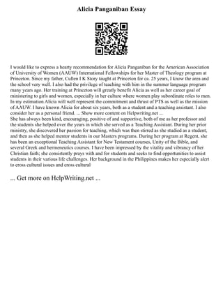 Alicia Panganiban Essay
I would like to express a hearty recommendation for Alicia Panganiban for the American Association
of University of Women (AAUW) International Fellowships for her Master of Theology program at
Princeton. Since my father, Cullen I K Story taught at Princeton for ca. 25 years, I know the area and
the school very well. I also had the privilege of teaching with him in the summer language program
many years ago. Her training at Princeton will greatly benefit Alicia as well as her career goal of
ministering to girls and women, especially in her culture where women play subordinate roles to men.
In my estimation Alicia will well represent the commitment and thrust of PTS as well as the mission
of AAUW. I have known Alicia for about six years, both as a student and a teaching assistant. I also
consider her as a personal friend. ... Show more content on Helpwriting.net ...
She has always been kind, encouraging, positive of and supportive, both of me as her professor and
the students she helped over the years in which she served as a Teaching Assistant. During her prior
ministry, she discovered her passion for teaching, which was then stirred as she studied as a student,
and then as she helped mentor students in our Masters programs. During her program at Regent, she
has been an exceptional Teaching Assistant for New Testament courses, Unity of the Bible, and
several Greek and hermeneutics courses. I have been impressed by the vitality and vibrancy of her
Christian faith; she consistently prays with and for students and seeks to find opportunities to assist
students in their various life challenges. Her background in the Philippines makes her especially alert
to cross cultural issues and cross cultural
... Get more on HelpWriting.net ...
 
